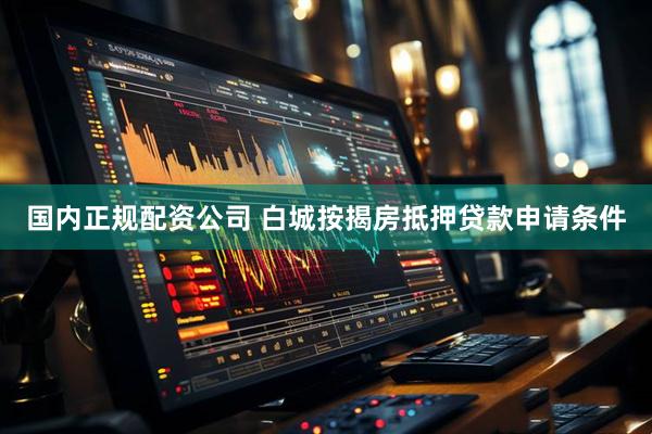 国内正规配资公司 白城按揭房抵押贷款申请条件