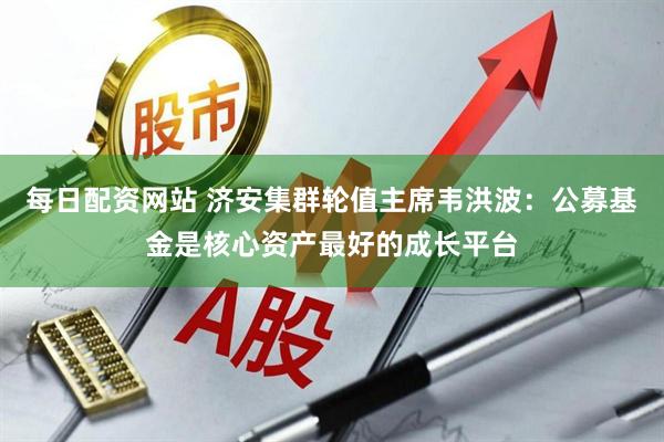 每日配资网站 济安集群轮值主席韦洪波：公募基金是核心资产最好的成长平台