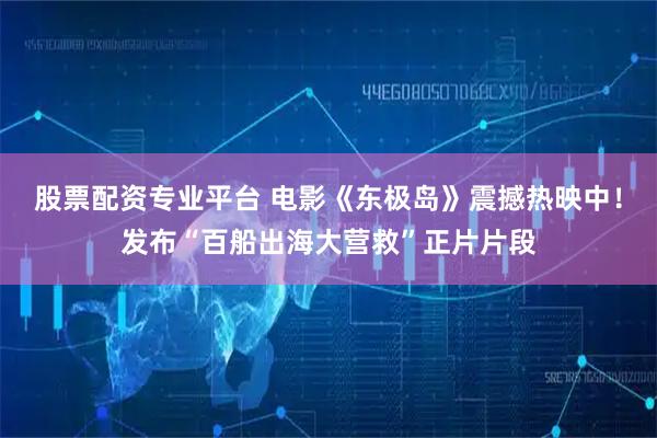 股票配资专业平台 电影《东极岛》震撼热映中！发布“百船出海大营救”正片片段