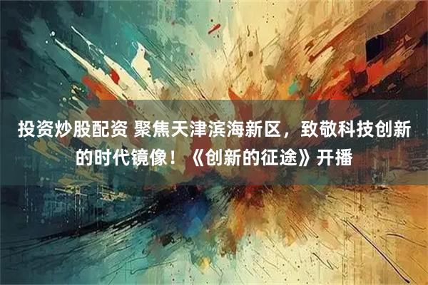 投资炒股配资 聚焦天津滨海新区，致敬科技创新的时代镜像！《创新的征途》开播