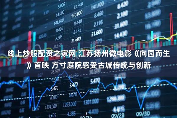 线上炒股配资之家网 江苏扬州微电影《向园而生》首映 方寸庭院感受古城传统与创新