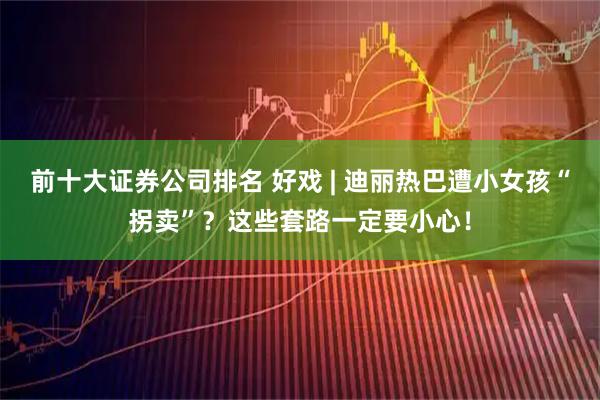 前十大证券公司排名 好戏 | 迪丽热巴遭小女孩“拐卖”？这些套路一定要小心！